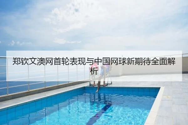 郑钦文澳网首轮表现与中国网球新期待全面解析