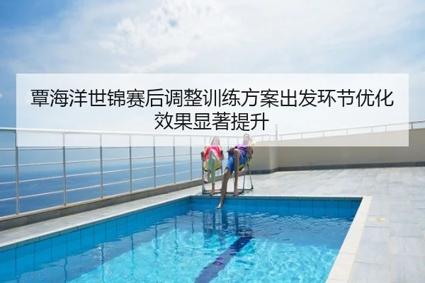 覃海洋世锦赛后调整训练方案出发环节优化效果显著提升